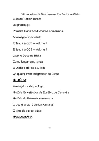 101 maravilhas de Deus, Volume IV – Escriba de Cristo
117
Guia de Estudo Bíblico
Dogmatologia
Primeira Carta aos Coríntios comentada
Apocalipse comentado
Entenda a CCB – Volume I
Entenda a CCB – Volume II
Javé, o Deus da Bíblia
Como fundar uma Igreja
O Diabo está ao seu lado
Os quatro livros biográficos de Jesus
HISTÓRIA
Introdução a Arqueologia
História Eclesiástica de Eusébio de Cesaréia
História do Universo comentada
O que é Igreja Católica Romana?
O anjo de quatro patas
HAGIOGRAFIA
 