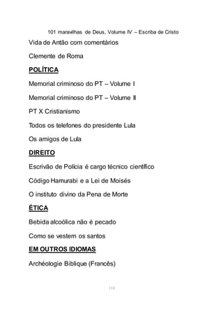 101 maravilhas de Deus, Volume IV – Escriba de Cristo
118
Vida de Antão com comentários
Clemente de Roma
POLÍTICA
Memorial criminoso do PT – Volume I
Memorial criminoso do PT – Volume II
PT X Cristianismo
Todos os telefones do presidente Lula
Os amigos de Lula
DIREITO
Escrivão de Polícia é cargo técnico científico
Código Hamurabi e a Lei de Moisés
O instituto divino da Pena de Morte
ÉTICA
Bebida alcoólica não é pecado
Como se vestem os santos
EM OUTROS IDIOMAS
Archéologie Biblique (Francês)
 