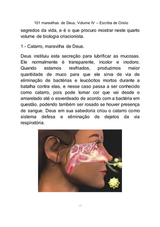 101 maravilhas de Deus, Volume IV – Escriba de Cristo
12
segredos da vida, e é o que procuro mostrar neste quarto
volume de biologia criacionista.
1 - Catarro, maravilha de Deus.
Deus instituiu esta secreção para lubrificar as mucosas.
Ele normalmente é transparente, incolor e inodoro.
Quando estamos resfriados, produzimos maior
quantidade de muco para que ele sirva de via de
eliminação de bactérias e leucócitos mortos durante a
batalha contra elas, e nesse caso passa a ser conhecido
como catarro, pois pode tomar cor que vai desde o
amarelado até o esverdeado de acordo com a bactéria em
questão, podendo também ser rosado se houver presença
de sangue. Deus em sua sabedoria criou o catarro como
sistema defesa e eliminação de dejetos da via
respiratória.
 