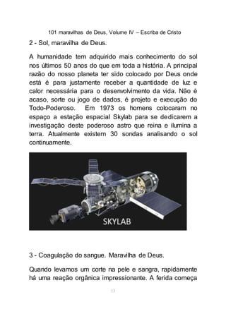 101 maravilhas de Deus, Volume IV – Escriba de Cristo
13
2 - Sol, maravilha de Deus.
A humanidade tem adquirido mais conhecimento do sol
nos últimos 50 anos do que em toda a história. A principal
razão do nosso planeta ter sido colocado por Deus onde
está é para justamente receber a quantidade de luz e
calor necessária para o desenvolvimento da vida. Não é
acaso, sorte ou jogo de dados, é projeto e execução do
Todo-Poderoso. Em 1973 os homens colocaram no
espaço a estação espacial Skylab para se dedicarem a
investigação deste poderoso astro que reina e ilumina a
terra. Atualmente existem 30 sondas analisando o sol
continuamente.
3 - Coagulação do sangue. Maravilha de Deus.
Quando levamos um corte na pele e sangra, rapidamente
há uma reação orgânica impressionante. A ferida começa
 