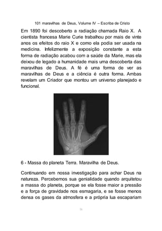 101 maravilhas de Deus, Volume IV – Escriba de Cristo
16
Em 1890 foi descoberto a radiação chamada Raio X. A
cientista francesa Marie Curie trabalhou por mais de vinte
anos os efeitos do raio X e como ela podia ser usada na
medicina. Infelizmente a exposição constante a esta
forma de radiação acabou com a saúde da Marie, mas ela
deixou de legado a humanidade mais uma descoberta das
maravilhas de Deus. A fé é uma forma de ver as
maravilhas de Deus e a ciência é outra forma. Ambas
revelam um Criador que montou um universo planejado e
funcional.
6 - Massa do planeta Terra. Maravilha de Deus.
Continuando em nossa investigação para achar Deus na
natureza. Percebemos sua genialidade quando arquitetou
a massa do planeta, porque se ela fosse maior a pressão
e a força de gravidade nos esmagaria, e se fosse menos
densa os gases da atmosfera e a própria lua escapariam
 