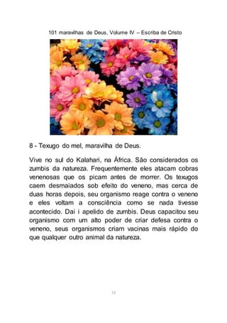 101 maravilhas de Deus, Volume IV – Escriba de Cristo
18
8 - Texugo do mel, maravilha de Deus.
Vive no sul do Kalahari, na África. São considerados os
zumbis da natureza. Frequentemente eles atacam cobras
venenosas que os picam antes de morrer. Os texugos
caem desmaiados sob efeito do veneno, mas cerca de
duas horas depois, seu organismo reage contra o veneno
e eles voltam a consciência como se nada tivesse
acontecido. Dai i apelido de zumbis. Deus capacitou seu
organismo com um alto poder de criar defesa contra o
veneno, seus organismos criam vacinas mais rápido do
que qualquer outro animal da natureza.
 