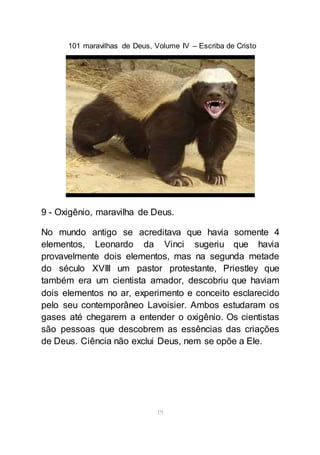 101 maravilhas de Deus, Volume IV – Escriba de Cristo
19
9 - Oxigênio, maravilha de Deus.
No mundo antigo se acreditava que havia somente 4
elementos, Leonardo da Vinci sugeriu que havia
provavelmente dois elementos, mas na segunda metade
do século XVIII um pastor protestante, Priestley que
também era um cientista amador, descobriu que haviam
dois elementos no ar, experimento e conceito esclarecido
pelo seu contemporâneo Lavoisier. Ambos estudaram os
gases até chegarem a entender o oxigênio. Os cientistas
são pessoas que descobrem as essências das criações
de Deus. Ciência não exclui Deus, nem se opõe a Ele.
 