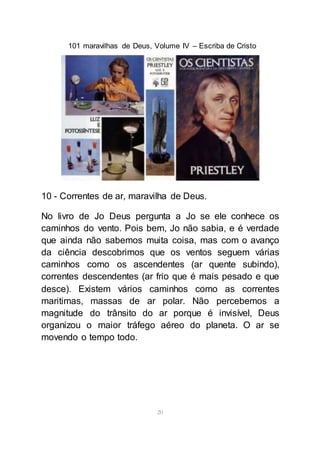 101 maravilhas de Deus, Volume IV – Escriba de Cristo
20
10 - Correntes de ar, maravilha de Deus.
No livro de Jo Deus pergunta a Jo se ele conhece os
caminhos do vento. Pois bem, Jo não sabia, e é verdade
que ainda não sabemos muita coisa, mas com o avanço
da ciência descobrimos que os ventos seguem várias
caminhos como os ascendentes (ar quente subindo),
correntes descendentes (ar frio que é mais pesado e que
desce). Existem vários caminhos como as correntes
maritimas, massas de ar polar. Não percebemos a
magnitude do trânsito do ar porque é invisível, Deus
organizou o maior tráfego aéreo do planeta. O ar se
movendo o tempo todo.
 