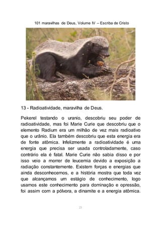 101 maravilhas de Deus, Volume IV – Escriba de Cristo
23
13 - Radioatividade, maravilha de Deus.
Pekerel testando o uranio, descobriu seu poder de
radioatividade, mas foi Marie Curie que descobriu que o
elemento Radium era um milhão de vez mais radioativo
que o urânio. Ela também descobriu que esta energia era
de fonte atômica. Infelizmente a radioatividade é uma
energia que precisa ser usada controladamente, caso
contrário ela é fatal. Marie Curie não sabia disso e por
isso veio a morrer de leucemia devido a exposição a
radiação constantemente. Existem forças e energias que
ainda desconhecemos, e a história mostra que toda vez
que alcançamos um estágio de conhecimento, logo
usamos este conhecimento para dominação e opressão,
foi assim com a pólvora, a dinamite e a energia atômica.
 