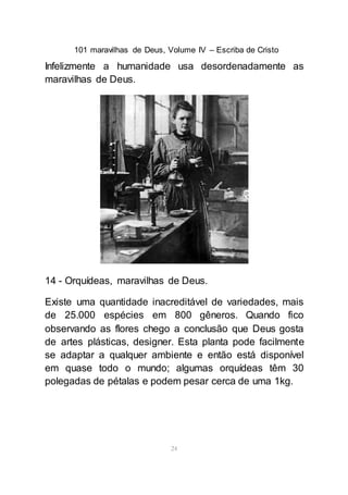 101 maravilhas de Deus, Volume IV – Escriba de Cristo
24
Infelizmente a humanidade usa desordenadamente as
maravilhas de Deus.
14 - Orquídeas, maravilhas de Deus.
Existe uma quantidade inacreditável de variedades, mais
de 25.000 espécies em 800 gêneros. Quando fico
observando as flores chego a conclusão que Deus gosta
de artes plásticas, designer. Esta planta pode facilmente
se adaptar a qualquer ambiente e então está disponível
em quase todo o mundo; algumas orquídeas têm 30
polegadas de pétalas e podem pesar cerca de uma 1kg.
 