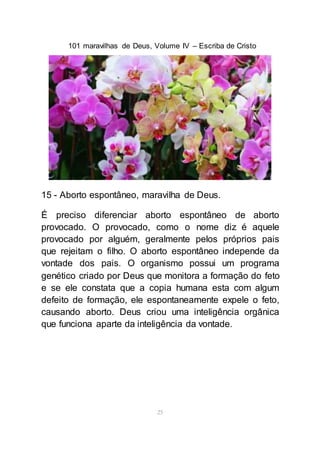 101 maravilhas de Deus, Volume IV – Escriba de Cristo
25
15 - Aborto espontâneo, maravilha de Deus.
É preciso diferenciar aborto espontâneo de aborto
provocado. O provocado, como o nome diz é aquele
provocado por alguém, geralmente pelos próprios pais
que rejeitam o filho. O aborto espontâneo independe da
vontade dos pais. O organismo possui um programa
genético criado por Deus que monitora a formação do feto
e se ele constata que a copia humana esta com algum
defeito de formação, ele espontaneamente expele o feto,
causando aborto. Deus criou uma inteligência orgânica
que funciona aparte da inteligência da vontade.
 