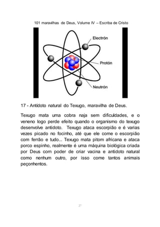 101 maravilhas de Deus, Volume IV – Escriba de Cristo
27
17 - Antídoto natural do Texugo, maravilha de Deus.
Texugo mata uma cobra naja sem dificuldades, e o
veneno logo perde efeito quando o organismo do texugo
desenvolve antidoto. Texugo ataca escorpião e é varias
vezes picado no focinho, até que ele come o escorpião
com ferrão e tudo... Texugo mata pitom africana e ataca
porco espinho, realmente é uma máquina biológica criada
por Deus com poder de criar vacina e antidoto natural
como nenhum outro, por isso come tantos animais
peçonhentos.
 