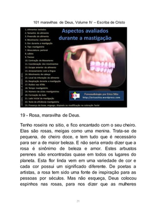 101 maravilhas de Deus, Volume IV – Escriba de Cristo
29
19 - Rosa, maravilha de Deus.
Tenho roseira no sitio, e fico encantado com o seu cheiro.
Elas são rosas, meigas como uma menina. Trata-se de
pequena, de cheiro doce, e tem tudo que é necessário
para ser a de maior beleza. E não seria errado dizer que a
rosa é sinônimo de beleza e amor. Estes arbustos
perenes são encontradas quase em todos os lugares do
planeta. Esta flor linda vem em uma variedade de cor e
cada cor possui um significado diferente. De poetas a
artistas, a rosa tem sido uma fonte de inspiração para as
pessoas por séculos. Mas não esqueça, Deus colocou
espinhos nas rosas, para nos dizer que as mulheres
 