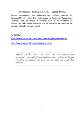 101 maravilhas de Deus, Volume IV – Escriba de Cristo
3
Santos, reconhecido pelo Ministério do Trabalho. Nasceu em
Itabaiana/SE, em 1969. Em 1990 fundou o Centro de Evangelismo
Universal; hoje se dedica a escrever livros e ao ministério de
intercessão. Não tendo interesse em dar palestras ou participar de
eventos, evitando convívio social.
CONTATO:
https://www.facebook.com/centrodeevangelismouniversal/
https://www.facebook.com/escribade.cristo
SOLICITAÇÃO AOS LEITORES: Se você encontrar erros
gramaticais ou se você fala outro idioma e puder colaborar traduzindo
esta obra, em qualquer dos casos entre em contato com o autor pelo
facebook.
 
