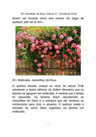 101 maravilhas de Deus, Volume IV – Escriba de Cristo
30
devem ser tocadas como uma roseira. Se pegar de
qualquer jeito vai se ferir...
20 - Moléculas, maravilhas de Deus.
O químico francês Joseph no inicio do século XVIII,
estudando a teoria atômica de Dalton descobriu que os
átomos se agrupam em moléculas. A medida que o tempo
foi passando, os homens foram descobrindo as
maravilhas de Deus e a estrutura que ele construiu no
microcosmo para criar o universo. A química revela a
estrutura de como Deus organizou os átomos em
moléculas.
 