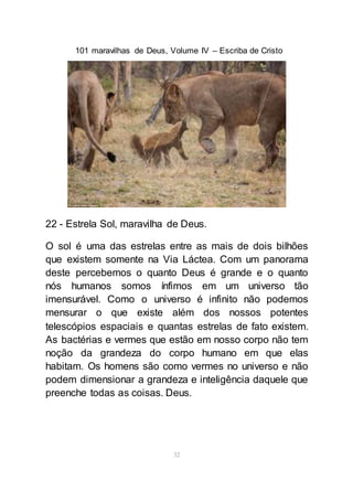 101 maravilhas de Deus, Volume IV – Escriba de Cristo
32
22 - Estrela Sol, maravilha de Deus.
O sol é uma das estrelas entre as mais de dois bilhões
que existem somente na Via Láctea. Com um panorama
deste percebemos o quanto Deus é grande e o quanto
nós humanos somos ínfimos em um universo tão
imensurável. Como o universo é infinito não podemos
mensurar o que existe além dos nossos potentes
telescópios espaciais e quantas estrelas de fato existem.
As bactérias e vermes que estão em nosso corpo não tem
noção da grandeza do corpo humano em que elas
habitam. Os homens são como vermes no universo e não
podem dimensionar a grandeza e inteligência daquele que
preenche todas as coisas. Deus.
 