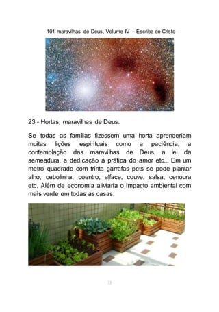 101 maravilhas de Deus, Volume IV – Escriba de Cristo
33
23 - Hortas, maravilhas de Deus.
Se todas as famílias fizessem uma horta aprenderiam
muitas lições espirituais como a paciência, a
contemplação das maravilhas de Deus, a lei da
semeadura, a dedicação à prática do amor etc... Em um
metro quadrado com trinta garrafas pets se pode plantar
alho, cebolinha, coentro, alface, couve, salsa, cenoura
etc. Além de economia aliviaria o impacto ambiental com
mais verde em todas as casas.
 