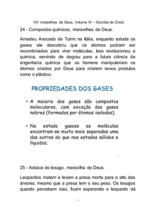 101 maravilhas de Deus, Volume IV – Escriba de Cristo
34
24 - Compostos químicos, maravilhas de Deus.
Amadeu Avocado de Turim na Itália, enquanto estuda os
gases ele descobriu que os átomos podiam ser
recombinados para virar moléculas. Isso revolucionou a
química, servindo de degrau para a futura ciência da
engenharia química que os homens manipulariam os
átomos criados por Deus para criarem novos produtos
como o plástico.
25 - Astúcia do texugo, maravilha de Deus.
Leopardos matam e levam a presa morta para o alto das
árvores, mesmo que a presa tem o seu peso. Os texugos
quando percebem isso, ficam esperando o leopardo dá
 