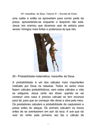 101 maravilhas de Deus, Volume IV – Escriba de Cristo
35
uma saída e então se aproveitam para comer parte da
presa, aproveitando-se enquanto o leopardo não esta.
Jesus nos ensinou que devemos usar de astúcia para
vencer inimigos mais fortes e poderosos do que nós.
26 - Probabilidade matemática, maravilha de Deus.
A probabilidade é um dos cálculos mais importantes
instituído por Deus na natureza. Todos os seres vivos
fazem cálculos probabilisticos, sem estes cálculos a vida
se extiguiria. Jesus certa vez disse: quando se vai
construir uma casa é preciso calcular se tem recursos
para tal, para que ao começar não deixe a obra pelo meio.
Os predadores calculam a probabilidade de capturarem a
presa antes do ataque. Os animais calculam os riscos
antes de se aventurarem em sair da toca. A ave que vai
voar do ninho pela primeira vez faz o cálculo de
 