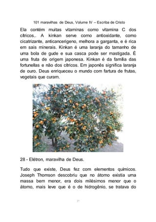 101 maravilhas de Deus, Volume IV – Escriba de Cristo
37
Ela contém muitas vitaminas como vitamina C dos
cítricos.. A kinkan serve como antioxidante, como
cicatrizante, anticancerigeno, melhora a garganta, e é rica
em sais minerais. Kinkan é uma laranja do tamanho de
uma bola de gude e sua casca pode ser mastigada. É
uma fruta de origem japonesa. Kinkan é da família das
fortunellas e não dos cítricos. Em japonês significa laranja
de ouro. Deus enriqueceu o mundo com fartura de frutas,
vegetais que curam.
28 - Elétron, maravilha de Deus.
Tudo que existe, Deus fez com elementos químicos.
Joseph Thomson descobriu que no átomo existia uma
massa bem menor, era dois milésimos menor que o
átomo, mais leve que é o de hidrogênio, se tratava do
 