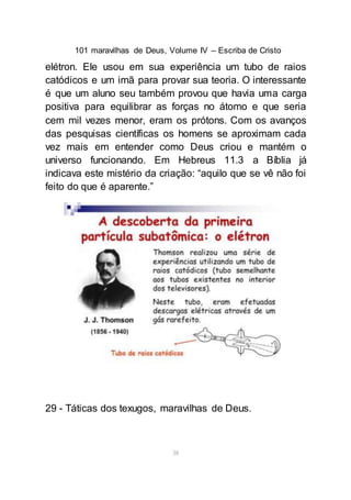 101 maravilhas de Deus, Volume IV – Escriba de Cristo
38
elétron. Ele usou em sua experiência um tubo de raios
catódicos e um imã para provar sua teoria. O interessante
é que um aluno seu também provou que havia uma carga
positiva para equilibrar as forças no átomo e que seria
cem mil vezes menor, eram os prótons. Com os avanços
das pesquisas científicas os homens se aproximam cada
vez mais em entender como Deus criou e mantém o
universo funcionando. Em Hebreus 11.3 a Bíblia já
indicava este mistério da criação: “aquilo que se vê não foi
feito do que é aparente.”
29 - Táticas dos texugos, maravilhas de Deus.
 
