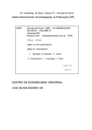 101 maravilhas de Deus, Volume IV – Escriba de Cristo
4
Dados Internacionais da Catalogação na Publicação (CIP)
CENTRO DE EVANGELISMO UNIVERSAL
-CGC 66.504.093/0001-08
M543 Escriba de Cristo, 1969 – 101 MARAVILHAS
DE DEUS - VOLUME IV
Itabaiana/SE,
Amazon.com Clubedesautores.com.br, 2016
119 p. ; 21 cm
ISBN-13: 978-1542709279
ISBN-10: 154270927X
1. Biologia 2. natureza 3. Deus
4. Criacionismo 4. Zoologia I - Titulo
CDD 570
CDU 57
 