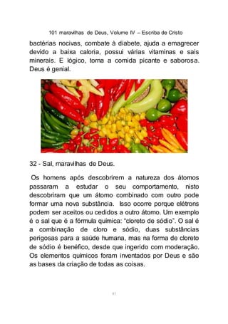 101 maravilhas de Deus, Volume IV – Escriba de Cristo
41
bactérias nocivas, combate à diabete, ajuda a emagrecer
devido a baixa caloria, possui várias vitaminas e sais
minerais. E lógico, torna a comida picante e saborosa.
Deus é genial.
32 - Sal, maravilhas de Deus.
Os homens após descobrirem a natureza dos átomos
passaram a estudar o seu comportamento, nisto
descobriram que um átomo combinado com outro pode
formar uma nova substância. Isso ocorre porque elétrons
podem ser aceitos ou cedidos a outro átomo. Um exemplo
é o sal que é a fórmula química: “cloreto de sódio”. O sal é
a combinação de cloro e sódio, duas substâncias
perigosas para a saúde humana, mas na forma de cloreto
de sódio é benéfico, desde que ingerido com moderação.
Os elementos químicos foram inventados por Deus e são
as bases da criação de todas as coisas.
 