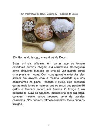 101 maravilhas de Deus, Volume IV – Escriba de Cristo
42
33 - Garras do texugo, maravilhas de Deus.
Estes animais africano têm garras que os tornam
cavadores exímios, chegam a 4 centímetros. Conseguem
cavar cinquenta buracos de uma só vez quando cerca
uma presa em tocas. Com suas garras e músculos eles
sobem em árvores com a mesma facilidade que nós
caminhamos no plano. Pesando 9 quilos, eles possuem
garras mais fortes e maiores que os ursos que pesam 90
quilos e também sobem em árvores. O texugo é um
pequeno rei Davi da natureza, impressiona com sua força,
coragem mesmo sendo pequeno perto de grandes
carnívoros. Nós criamos retroescavadeiras, Deus criou os
texugos...
 