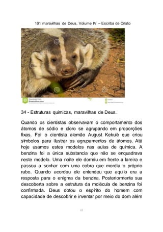 101 maravilhas de Deus, Volume IV – Escriba de Cristo
43
34 - Estruturas químicas, maravilhas de Deus.
Quando os cientistas observavam o comportamento dos
átomos de sódio e cloro se agrupando em proporções
fixas. Foi o cientista alemão August Kekulé que criou
símbolos para ilustrar os agrupamentos de átomos. Até
hoje usamos estes modelos nas aulas de química. A
benzina foi a única substancia que não se enquadrava
neste modelo. Uma noite ele dormiu em frente a lareira e
passou a sonhar com uma cobra que mordia o próprio
rabo. Quando acordou ele entendeu que aquilo era a
resposta para o enigma da benzina. Posteriormente sua
descoberta sobre a estrutura da molécula de benzina foi
confirmada. Deus dotou o espírito do homem com
capacidade de descobrir e inventar por meio do dom além
 