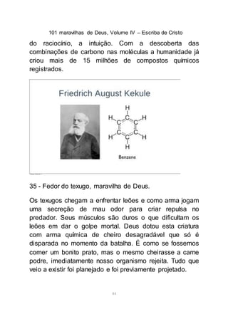 101 maravilhas de Deus, Volume IV – Escriba de Cristo
44
do raciocínio, a intuição. Com a descoberta das
combinações de carbono nas moléculas a humanidade já
criou mais de 15 milhões de compostos químicos
registrados.
35 - Fedor do texugo, maravilha de Deus.
Os texugos chegam a enfrentar leões e como arma jogam
uma secreção de mau odor para criar repulsa no
predador. Seus músculos são duros o que dificultam os
leões em dar o golpe mortal. Deus dotou esta criatura
com arma química de cheiro desagradável que só é
disparada no momento da batalha. É como se fossemos
comer um bonito prato, mas o mesmo cheirasse a carne
podre, imediatamente nosso organismo rejeita. Tudo que
veio a existir foi planejado e foi previamente projetado.
 