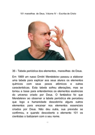 101 maravilhas de Deus, Volume IV – Escriba de Cristo
45
36 - Tabela periódica dos elementos, maravilhas de Deus.
Em 1869 um russo Dmitri Mendeleiev passou a elaborar
uma tabela para explicar aos seus alunos os elementos
químicos com seus pesos atômicos e outras
características. Esta tabela sofreu alterações, mas se
tornou a base para entendermos os elementos essências
do universo criado por Deus. O fantástico foi que
Mendeleiev ao observar a tabela periódica ele percebeu
que logo a humanidade descobriria alguns outros
elementos para encaixar nos elementos essenciais
criados por Deus. Não deu outra, sua previsão se
confirmou, e quando descoberto o elemento 101 os
cientistas o batizaram com o seu nome.
 