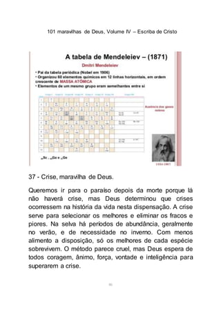 101 maravilhas de Deus, Volume IV – Escriba de Cristo
46
37 - Crise, maravilha de Deus.
Queremos ir para o paraíso depois da morte porque lá
não haverá crise, mas Deus determinou que crises
ocorressem na história da vida nesta dispensação. A crise
serve para selecionar os melhores e eliminar os fracos e
piores. Na selva há períodos de abundância, geralmente
no verão, e de necessidade no inverno. Com menos
alimento a disposição, só os melhores de cada espécie
sobrevivem. O método parece cruel, mas Deus espera de
todos coragem, ânimo, força, vontade e inteligência para
superarem a crise.
 