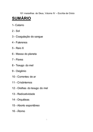101 maravilhas de Deus, Volume IV – Escriba de Cristo
5
SUMÁRIO
1- Catarro
2 - Sol
3 - Coagulação do sangue
4 - Fulerenos
5 - Raio X
6 - Massa do planeta
7 - Flores
8 - Texugo do mel
9 - Oxigênio
10 - Correntes de ar
11 - Crisântemos
12 - Orelhas do texugo do mel
13 - Radioatividade
14 - Orquídeas
15 - Aborto espontâneo
16 - Átomo
 