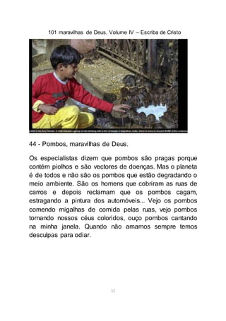 101 maravilhas de Deus, Volume IV – Escriba de Cristo
52
44 - Pombos, maravilhas de Deus.
Os especialistas dizem que pombos são pragas porque
contém piolhos e são vectores de doenças. Mas o planeta
é de todos e não são os pombos que estão degradando o
meio ambiente. São os homens que cobriram as ruas de
carros e depois reclamam que os pombos cagam,
estragando a pintura dos automóveis... Vejo os pombos
comendo migalhas de comida pelas ruas, vejo pombos
tornando nossos céus coloridos, ouço pombos cantando
na minha janela. Quando não amamos sempre temos
desculpas para odiar.
 