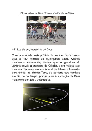 101 maravilhas de Deus, Volume IV – Escriba de Cristo
53
45 - Luz do sol, maravilha de Deus
O sol é a estrela mais próxima da terra e mesmo assim
esta a 150 milhões de quilômetros daqui. Quando
estudamos astronomia, vemos que a grandeza do
universo revela a grandeza do Criador, e em meio a isso,
estamos nós, reles mortais. A luz do sol demora 8 minutos
para chegar ao planeta Terra, ela percorre esta vastidão
em tão pouco tempo, porque a luz é a criação de Deus
mais veloz até agora descoberta.
 