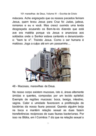 101 maravilhas de Deus, Volume IV – Escriba de Cristo
55
máscara. Acho engraçado que os nossos pecados feriram
Jesus, quem levou Jesus para Cruz foi Judas, judeus,
romanos e eu e você. Mas cresci ouvindo uma lenda
desgraçada acusando os Bem-te-vis dizendo que está
ave era maldita porque via Jesus e anunciava aos
soldados onde o Senhor estava cantando e denunciando-
o: "bem te vi". Traindo Jesus. Como o ser humano é
maldoso. Joga a culpa até em um passarinho....
48 - Mucosas, maravilhas de Deus.
No nosso corpo existem mucosas, isto é, áreas altamente
úmidas e quentes, compostas por um tecido epitelial.
Exemplo de regiões mucosas: boca, bexiga, intestino,
vagina. Calor e umidade favorecem a proliferação de
bactérias da nossa fauna pessoal. Quando alguém beija
na boca e mantém relação sexual as duas fazem
transferências recíprocas de suas faunas bacterianas. Por
isso na Bíblia, em I Corintios 7 diz que na relação sexual o
 