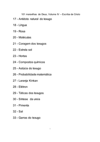 101 maravilhas de Deus, Volume IV – Escriba de Cristo
6
17 - Antídoto natural do texugo
18 - Língua
19 - Rosa
20 - Moléculas
21 - Coragem dos texugos
22 - Estrela sol
23 - Hortas
24 - Compostos químicos
25 - Astúcia do texugo
26 - Probabilidade matemática
27 - Laranja Kinkan
28 - Elétron
29 - Táticas dos texugos
30 - Síntese da ureia
31 - Pimenta
32 - Sal
33 - Garras do texugo
 