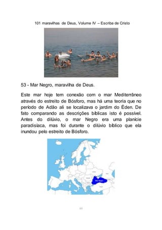 101 maravilhas de Deus, Volume IV – Escriba de Cristo
60
53 - Mar Negro, maravilha de Deus.
Este mar hoje tem conexão com o mar Mediterrâneo
através do estreito de Bósforo, mas há uma teoria que no
período de Adão ali se localizava o jardim do Éden. De
fato comparando as descrições bíblicas isto é possível.
Antes do dilúvio, o mar Negro era uma planície
paradisíaca, mas foi durante o dilúvio bíblico que ela
inundou pelo estreito de Bósforo.
 