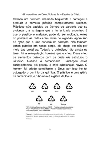 101 maravilhas de Deus, Volume IV – Escriba de Cristo
65
fazendo um polímero chamado baquemita e começou a
produzir o primeiro plástico completamente sintético.
Plásticos são cadeias de átomos de carbono que se
prolongam, a vantagem que a humanidade encontrou é
que o plástico é maleável, podendo ser moldada. Antes
do polímero as redes eram feitas de algodão, agora são
de nylon que é uma espécie de polímero. Nós também
temos plástico em nosso corpo, ele chega até nós por
meio das proteínas. Todavia o polietileno não existia na
terra, foi a manipulação humana que o criou. Deus criou
os elementos químicos com os quais ele estruturou o
universo. Quando a humanidade alcançou estes
conhecimentos, ela passou a criar substâncias novas. O
homem foi criado semelhante a Deus por isso lhe foi
outorgado o domínio da química. O plástico é uma glória
da humanidade e o homem é a glória de Deus.
 