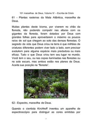 101 maravilhas de Deus, Volume IV – Escriba de Cristo
68
61 - Plantas rasteiras da Mata Atlântica, maravilha de
Deus.
Muitas plantas deste bioma, por viverem no chão da
floresta, não podendo competir nas alturas com os
gigantes da floresta, foram dotadas por Deus com
grandes folhas para aproveitarem o máximo os poucos
raios de sol que chegam ao solo das densas florestas. O
segredo da vida que Deus criou na terra é que milhões de
criaturas diferentes podem viver lado a lado, sem precisar
evoluírem para alguma espécie mais predadora ou mais
eficaz. Tudo o que Deus criou tem seu lugar no mundo.
Você tem o seu, ou nas copas iluminadas nas florestas ou
no solo escuro, mas ambos estão nos planos de Deus.
Aceite sua posição na “floresta”.
62 - Espectro, maravilha de Deus.
Quando o cientista Kirchhoff inventou um aparelho de
espectroscópio para distinguir as cores emitidas por
 