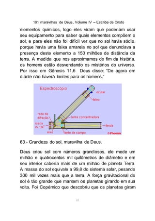 101 maravilhas de Deus, Volume IV – Escriba de Cristo
69
elementos químicos, logo eles viram que poderiam usar
seu equipamento para saber quais elementos compõem o
sol, e para eles não foi difícil ver que no sol havia sódio,
porque havia uma faixa amarela no sol que denunciava a
presença deste elemento a 150 milhões de distância da
terra. A medida que nos aproximamos do fim da história,
os homens estão desvendando os mistérios do universo.
Por isso em Gênesis 11.6 Deus disse: “De agora em
diante não haverá limites para os homens.”
63 - Grandeza do sol, maravilha de Deus.
Deus criou sol com números grandiosos, ele mede um
milhão e quatrocentos mil quilômetros de diâmetro e em
seu interior caberia mais de um milhão de planeta Terra.
A massa do sol equivale a 99,8 do sistema solar, pesando
300 mil vezes mais que a terra. A força gravitacional do
sol é tão grande que mantem os planetas girando em sua
volta. Foi Copérnico que descobriu que os planetas giram
 