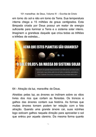 101 maravilhas de Deus, Volume IV – Escriba de Cristo
70
em torno do sol e não em torno da Terra. Sua temperatura
interna chega a 15 milhões de graus centígrados. Esta
lâmpada criada por Deus possui um reator de energia
suficiente para iluminar a Terra e o sistema solar inteiro.
Imaginem a grandeza daquele que criou todas as trilhões
e trilhões de estrelas...
64 - Atração da luz, maravilha de Deus.
Atraídas pelas luz, as árvores se inclinam sobre os vãos
livres dos rios que cortam as florestas. Os troncos e
galhos das árvores contam sua história. As formas que
muitas árvores tomam podem ter relação com a foto
atração. Quando uma grande árvore cai, suas vizinhas
logo esticam galhos naquela direção para aproveitar o sol
que entrou por aquela clareira. Da mesma forma quanto
 