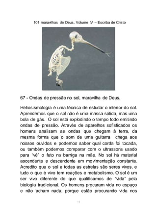 101 maravilhas de Deus, Volume IV – Escriba de Cristo
73
67 - Ondas de pressão no sol, maravilha de Deus.
Heliosismologia é uma técnica de estudar o interior do sol.
Aprendemos que o sol não é uma massa sólida, mas uma
bola de gás. O sol está explodindo o tempo todo emitindo
ondas de pressão. Através de aparelhos sofisticados os
homens analisam as ondas que chegam à terra, da
mesma forma que o som de uma guitarra chega aos
nossos ouvidos e podemos saber qual corda foi tocada,
ou também podemos comparar com o ultrassons usado
para “vê” o feto na barriga na mãe. No sol há material
ascendente e descendente em movimentação constante.
Acredito que o sol e todas as estrelas são seres vivos, e
tudo o que é vivo tem reações e metabolismo. O sol é um
ser vivo diferente do que qualificamos de “vida” pela
biologia tradicional. Os homens procuram vida no espaço
e não acham nada, porque estão procurando vida nos
 