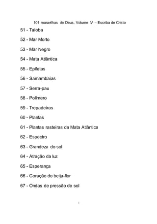 101 maravilhas de Deus, Volume IV – Escriba de Cristo
8
51 - Taioba
52 - Mar Morto
53 - Mar Negro
54 - Mata Atlântica
55 - Epífetas
56 - Samambaias
57 - Serra-pau
58 - Polímero
59 - Trepadeiras
60 - Plantas
61 - Plantas rasteiras da Mata Atlântica
62 - Espectro
63 - Grandeza do sol
64 - Atração da luz
65 - Esperança
66 - Coração do beija-flor
67 - Ondas de pressão do sol
 