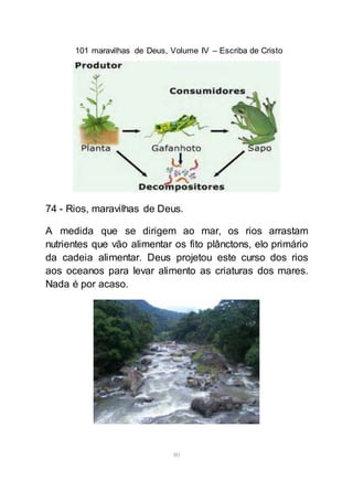 101 maravilhas de Deus, Volume IV – Escriba de Cristo
80
74 - Rios, maravilhas de Deus.
A medida que se dirigem ao mar, os rios arrastam
nutrientes que vão alimentar os fito plânctons, elo primário
da cadeia alimentar. Deus projetou este curso dos rios
aos oceanos para levar alimento as criaturas dos mares.
Nada é por acaso.
 