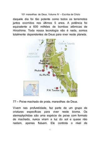 101 maravilhas de Deus, Volume IV – Escriba de Cristo
82
daquele dia foi tão potente como todos os terremotos
juntos ocorridos nos últimos 5 anos. A potência foi
equivalente a 600 milhões de bombas atômicas de
Hiroshima. Toda nossa tecnologia não é nada, somos
totalmente dependentes de Deus para viver neste planeta.
77 – Peixe machado de prata, maravilhas de Deus.
Vivem nas profundidade, faz parte de um grupo de
criaturas específicas para viver neste bioma. Os
sternoptychidae são uma espécie de peixe com formato
de machado, nunca viram a luz do sol e quase não
nadam, apenas flutuam. Ele controla o nível de
 