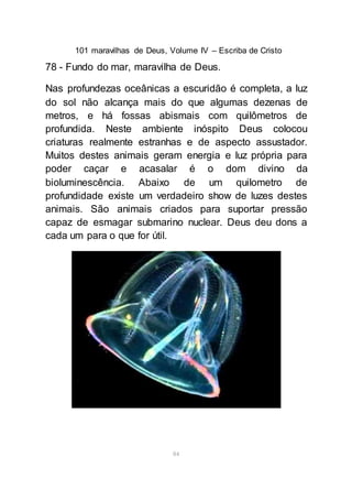 101 maravilhas de Deus, Volume IV – Escriba de Cristo
84
78 - Fundo do mar, maravilha de Deus.
Nas profundezas oceânicas a escuridão é completa, a luz
do sol não alcança mais do que algumas dezenas de
metros, e há fossas abismais com quilômetros de
profundida. Neste ambiente inóspito Deus colocou
criaturas realmente estranhas e de aspecto assustador.
Muitos destes animais geram energia e luz própria para
poder caçar e acasalar é o dom divino da
bioluminescência. Abaixo de um quilometro de
profundidade existe um verdadeiro show de luzes destes
animais. São animais criados para suportar pressão
capaz de esmagar submarino nuclear. Deus deu dons a
cada um para o que for útil.
 