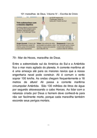 101 maravilhas de Deus, Volume IV – Escriba de Cristo
85
79 - Mar de Hoces, maravilha de Deus.
Entre a extremidade sul da América do Sul e a Antártida
fica o mar mais agitado do planeta. A corrente marítima ali
é uma ameaça até para os maiores navios que a nossa
engenharia naval pode construir. Ali é comum o vento
soprar 100 km/hs. As ondas chegam frequentemente a 18
metros de altura! Ali passa a corrente marítima
circumpolar Antártida. São 130 milhões de litros de água
por segundo atravessando o cabo Horces. Ao lidar com a
natureza criada por Deus o homem deve conhecê-la para
não ser facilmente morto, porque cada maravilha também
esconde seus perigos mortais.
 
