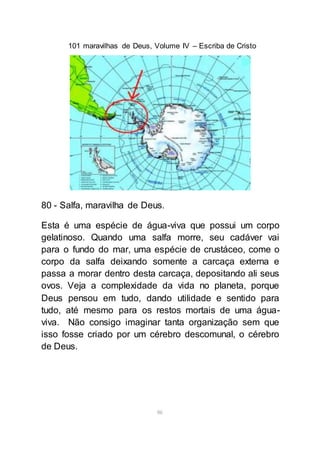 101 maravilhas de Deus, Volume IV – Escriba de Cristo
86
80 - Salfa, maravilha de Deus.
Esta é uma espécie de água-viva que possui um corpo
gelatinoso. Quando uma salfa morre, seu cadáver vai
para o fundo do mar, uma espécie de crustáceo, come o
corpo da salfa deixando somente a carcaça externa e
passa a morar dentro desta carcaça, depositando ali seus
ovos. Veja a complexidade da vida no planeta, porque
Deus pensou em tudo, dando utilidade e sentido para
tudo, até mesmo para os restos mortais de uma água-
viva. Não consigo imaginar tanta organização sem que
isso fosse criado por um cérebro descomunal, o cérebro
de Deus.
 