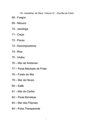 101 maravilhas de Deus, Volume IV – Escriba de Cristo
9
68 - Fungos
69 - Macuco
70 - Jacutinga
71 - Caçar
72 - Pacas
73 - Decompositores
74 - Rios
75 - Urutau
76 – Mar de Andaman
77 – Peixe Machado de Prata
78 – Fundo do Mar
79 – Mar de Hoces
80 – Salfa
81 – Mar do Caribe
82 – Peixe Barreleye
83 – Mar das Filipinas
84 – Polvo Transparente
 