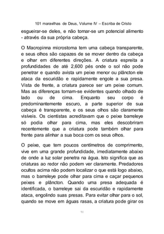 101 maravilhas de Deus, Volume IV – Escriba de Cristo
90
esgueirar-se deles, e não tornar-se um potencial alimento
- através da sua própria cabeça.
O Macropinna microstoma tem uma cabeça transparente,
e seus olhos são capazes de se mover dentro da cabeça
e olhar em diferentes direções. A criatura espreita a
profundidades de até 2,600 pés onde o sol não pode
penetrar e quando avista um peixe menor ou plâncton ele
ataca da escuridão e rapidamente engole a sua presa.
Vista de frente, a criatura parece ser um peixe comum.
Mas as diferenças tornam-se evidentes quando olhado de
lado ou de cima. Enquanto seu corpo é
predominantemente escuro, a parte superior de sua
cabeça é transparente, e os seus olhos são claramente
visíveis. Os cientistas acreditavam que o peixe barreleye
só podia olhar para cima, mas eles descobriram
recentemente que a criatura pode também olhar para
frente para alinhar a sua boca com os seus olhos.
O peixe, que tem poucos centímetros de comprimento,
vive em uma grande profundidade, imediatamente abaixo
de onde a luz solar penetra na água. Isto significa que as
criaturas ao redor não podem ver claramente. Predadores
ocultos acima não podem localizar o que está logo abaixo,
mas o barreleye pode olhar para cima e caçar pequenos
peixes e plâncton. Quando uma presa adequada é
identificada, o barreleye sai da escuridão e rapidamente
ataca, engolindo suas presas. Para evitar olhar para o sol,
quando se move em águas rasas, a criatura pode girar os
 