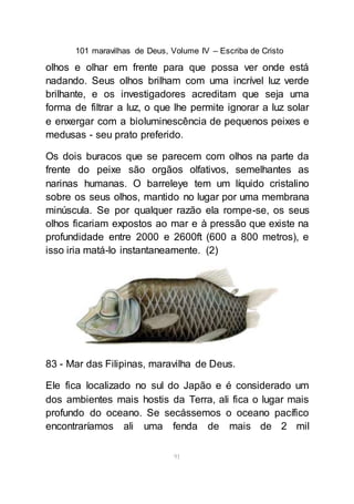 101 maravilhas de Deus, Volume IV – Escriba de Cristo
91
olhos e olhar em frente para que possa ver onde está
nadando. Seus olhos brilham com uma incrível luz verde
brilhante, e os investigadores acreditam que seja uma
forma de filtrar a luz, o que lhe permite ignorar a luz solar
e enxergar com a bioluminescência de pequenos peixes e
medusas - seu prato preferido.
Os dois buracos que se parecem com olhos na parte da
frente do peixe são orgãos olfativos, semelhantes as
narinas humanas. O barreleye tem um líquido cristalino
sobre os seus olhos, mantido no lugar por uma membrana
minúscula. Se por qualquer razão ela rompe-se, os seus
olhos ficariam expostos ao mar e à pressão que existe na
profundidade entre 2000 e 2600ft (600 a 800 metros), e
isso iria matá-lo instantaneamente. (2)
83 - Mar das Filipinas, maravilha de Deus.
Ele fica localizado no sul do Japão e é considerado um
dos ambientes mais hostis da Terra, ali fica o lugar mais
profundo do oceano. Se secássemos o oceano pacífico
encontraríamos ali uma fenda de mais de 2 mil
 