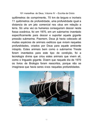 101 maravilhas de Deus, Volume IV – Escriba de Cristo
92
quilômetros de comprimento, 70 km de largura e incríveis
11 quilómetros de profundidade, uma profundidade igual a
distancia de um jato comercial nos céus em relação a
terra. Só uma vez os humanos conseguiram descer nesta
fossa oceânica, foi em 1970, em um submarino inventado
especificamente para descer e suportar aquela gigante
pressão submarina. Pasmem, Deus já havia colocado ali
muitas espécies de animais exóticos que viviam naquelas
profundidades, criados por Deus para aquele ambiente
inóspito. Estes animais bem como o submarino Trieste
foram inventados para este tipo de condição, foi a
tecnologia divina que criou estes animais que vivem ali,
como o linguado gigante. Dizem que naquele dia de 1970
os livros de Biologia foram reescritos, porque não se
imaginava que havia seres vivos naquelas profundidades.
 