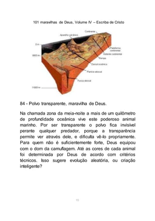 101 maravilhas de Deus, Volume IV – Escriba de Cristo
93
84 - Polvo transparente, maravilha de Deus.
Na chamada zona da meia-noite a mais de um quilômetro
de profundidade oceânica vive este poderoso animal
marinho. Por ser transparente o polvo fica invisível
perante qualquer predador, porque a transparência
permite ver através dele, e dificulta vê-lo propriamente.
Para quem não é suficientemente forte, Deus equipou
com o dom da camuflagem. Até as cores de cada animal
foi determinada por Deus de acordo com critérios
técnicos. Isso sugere evolução aleatória, ou criação
inteligente?
 